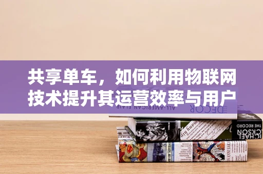 共享单车，如何利用物联网技术提升其运营效率与用户体验？