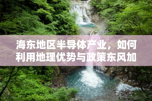 海东地区半导体产业，如何利用地理优势与政策东风加速发展？