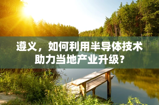 遵义，如何利用半导体技术助力当地产业升级？