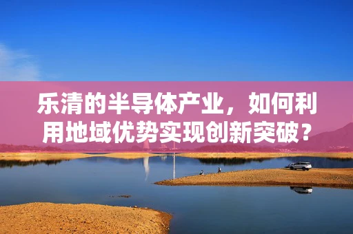 乐清的半导体产业，如何利用地域优势实现创新突破？