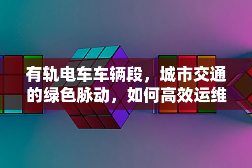 有轨电车车辆段，城市交通的绿色脉动，如何高效运维？