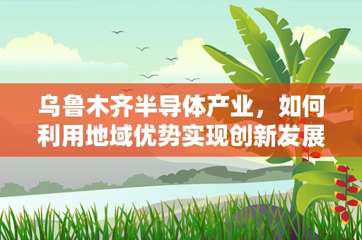 乌鲁木齐半导体产业，如何利用地域优势实现创新发展？