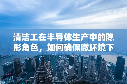 清洁工在半导体生产中的隐形角色，如何确保微环境下的洁净度？