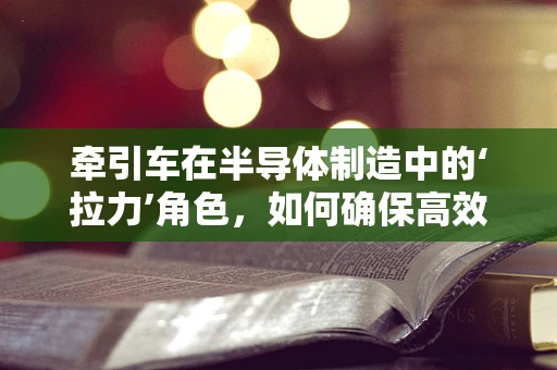 牵引车在半导体制造中的‘拉力’角色，如何确保高效与精准？