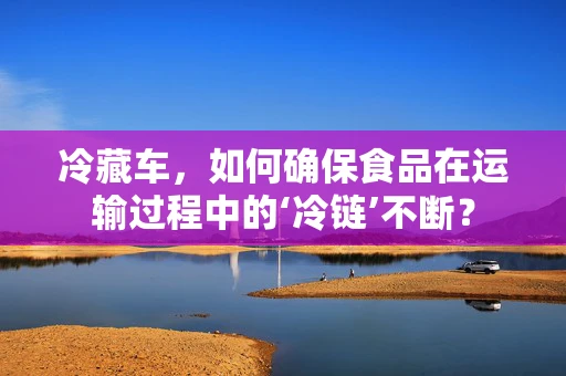 冷藏车，如何确保食品在运输过程中的‘冷链’不断？