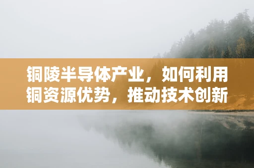 铜陵半导体产业，如何利用铜资源优势，推动技术创新与产业升级？