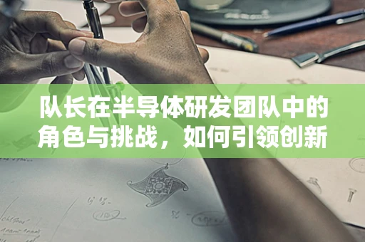 队长在半导体研发团队中的角色与挑战，如何引领创新与协作？