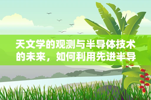 天文学的观测与半导体技术的未来，如何利用先进半导体提升天文观测精度？