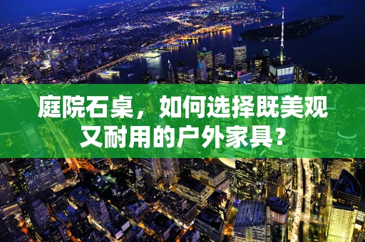 庭院石桌，如何选择既美观又耐用的户外家具？