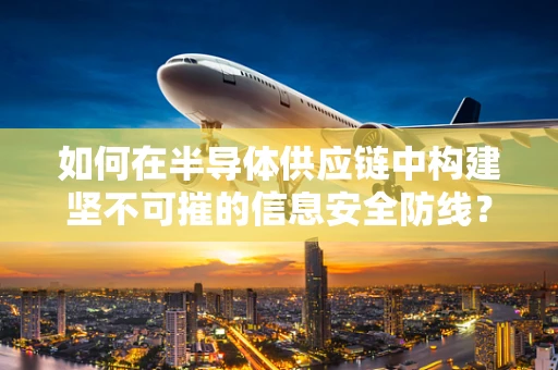 如何在半导体供应链中构建坚不可摧的信息安全防线？