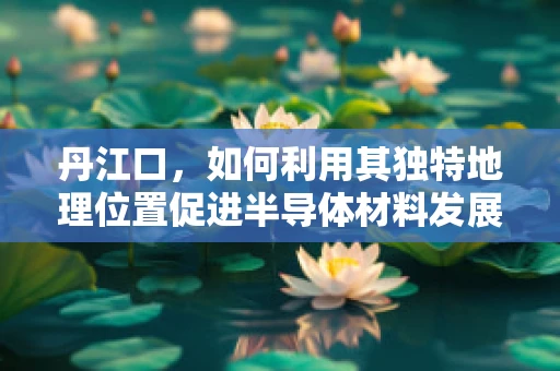 丹江口，如何利用其独特地理位置促进半导体材料发展？