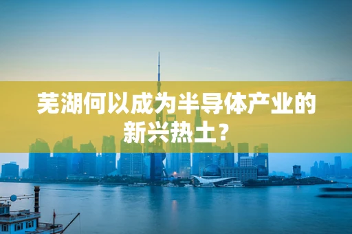 芜湖何以成为半导体产业的新兴热土？