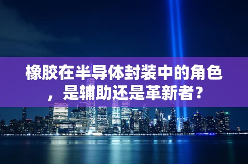 橡胶在半导体封装中的角色，是辅助还是革新者？