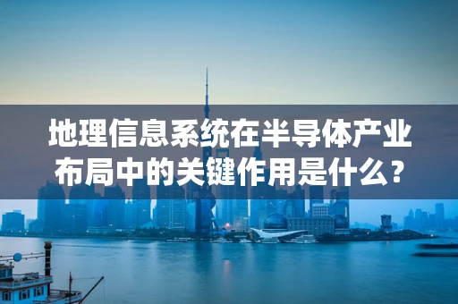 地理信息系统在半导体产业布局中的关键作用是什么？