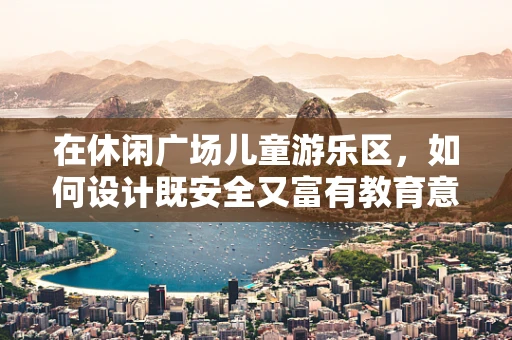 在休闲广场儿童游乐区，如何设计既安全又富有教育意义的互动体验？