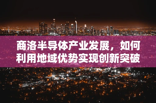 商洛半导体产业发展，如何利用地域优势实现创新突破？