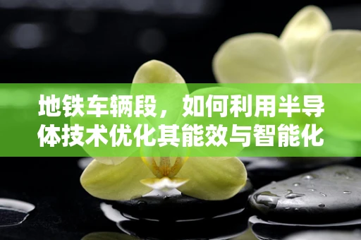 地铁车辆段，如何利用半导体技术优化其能效与智能化管理？