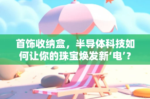 首饰收纳盒，半导体科技如何让你的珠宝焕发新‘电’？