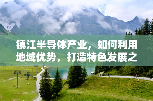 镇江半导体产业，如何利用地域优势，打造特色发展之路？