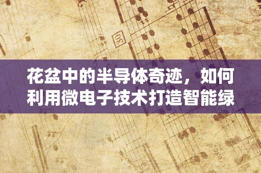 花盆中的半导体奇迹，如何利用微电子技术打造智能绿植系统？