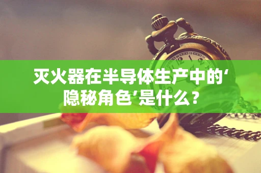 灭火器在半导体生产中的‘隐秘角色’是什么？