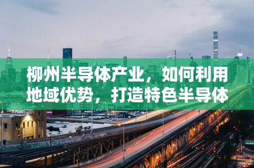 柳州半导体产业，如何利用地域优势，打造特色半导体产业集群？