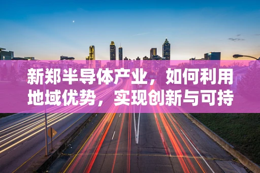 新郑半导体产业，如何利用地域优势，实现创新与可持续发展？