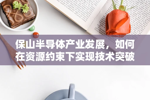 保山半导体产业发展，如何在资源约束下实现技术突破？