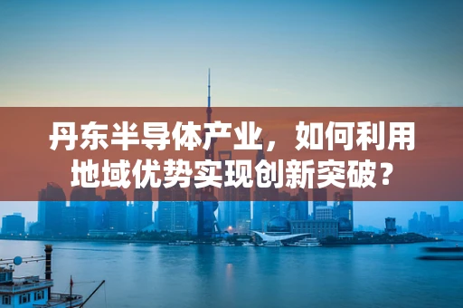 丹东半导体产业，如何利用地域优势实现创新突破？
