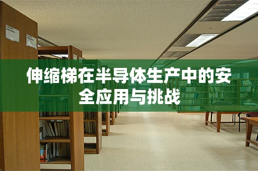 伸缩梯在半导体生产中的安全应用与挑战