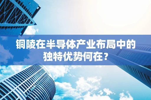 铜陵在半导体产业布局中的独特优势何在？