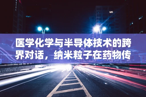 医学化学与半导体技术的跨界对话，纳米粒子在药物传递中的新角色？