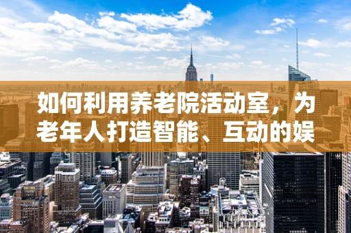 如何利用养老院活动室，为老年人打造智能、互动的娱乐空间？
