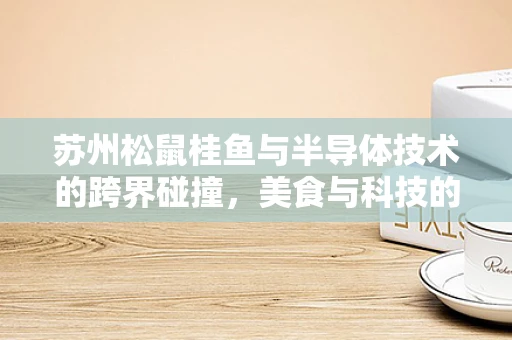 苏州松鼠桂鱼与半导体技术的跨界碰撞，美食与科技的完美融合