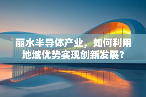 丽水半导体产业，如何利用地域优势实现创新发展？
