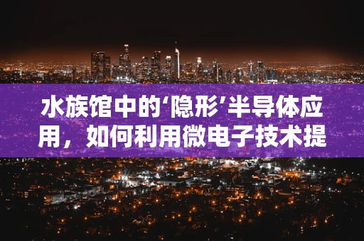 水族馆中的‘隐形’半导体应用，如何利用微电子技术提升海洋生物展示？