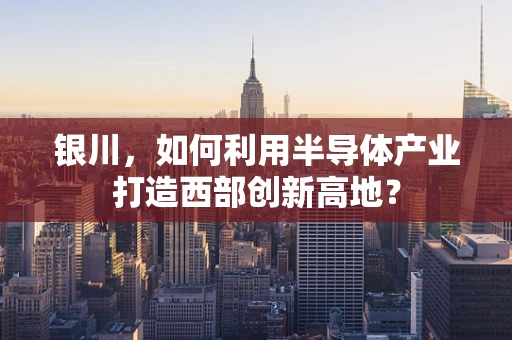 银川，如何利用半导体产业打造西部创新高地？