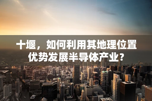 十堰，如何利用其地理位置优势发展半导体产业？