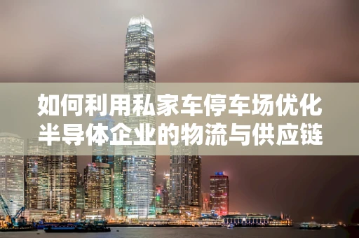 如何利用私家车停车场优化半导体企业的物流与供应链管理？