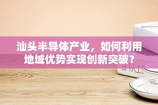 汕头半导体产业，如何利用地域优势实现创新突破？