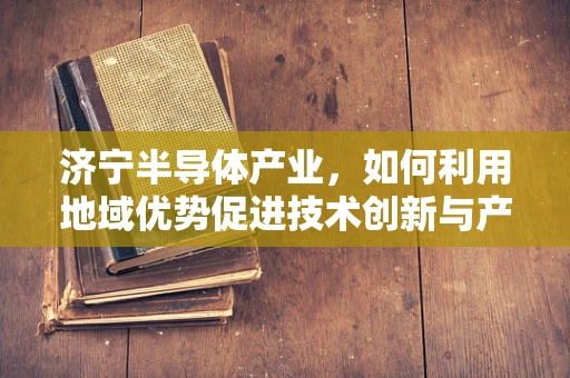 济宁半导体产业，如何利用地域优势促进技术创新与产业升级？