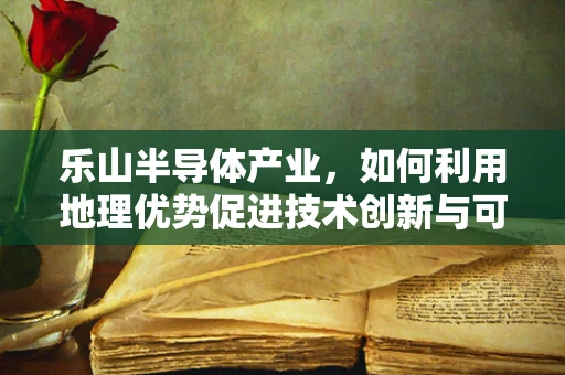 乐山半导体产业，如何利用地理优势促进技术创新与可持续发展？