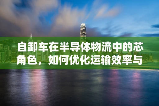 自卸车在半导体物流中的芯角色，如何优化运输效率与安全性？