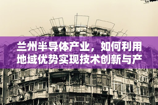 兰州半导体产业，如何利用地域优势实现技术创新与产业升级？