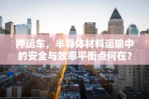 押运车，半导体材料运输中的安全与效率平衡点何在？