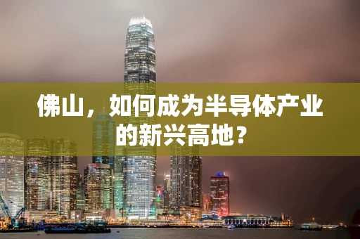 佛山，如何成为半导体产业的新兴高地？