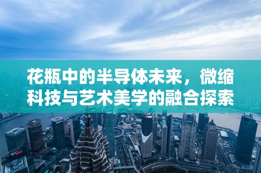 花瓶中的半导体未来，微缩科技与艺术美学的融合探索