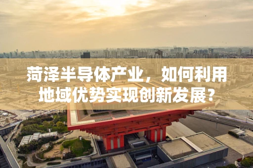 菏泽半导体产业，如何利用地域优势实现创新发展？