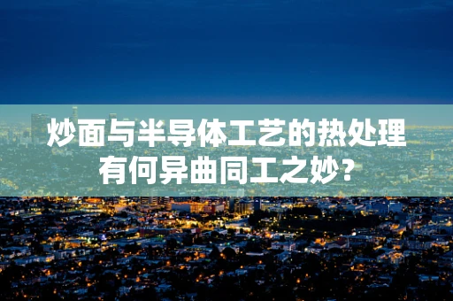 炒面与半导体工艺的热处理有何异曲同工之妙？