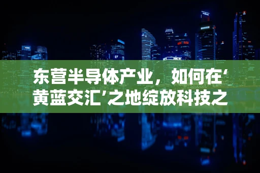 东营半导体产业，如何在‘黄蓝交汇’之地绽放科技之花？